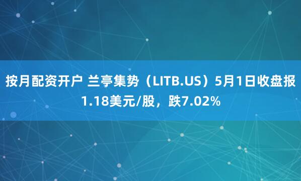 按月配资开户 兰亭集势（LITB.US）5月1日收盘报1.18美元/股，跌7.02%