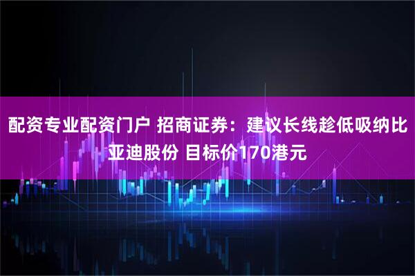 配资专业配资门户 招商证券：建议长线趁低吸纳比亚迪股份 目标价170港元