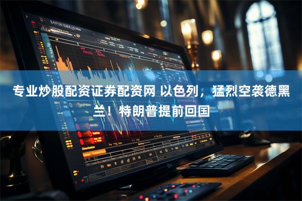 专业炒股配资证券配资网 以色列，猛烈空袭德黑兰！特朗普提前回国