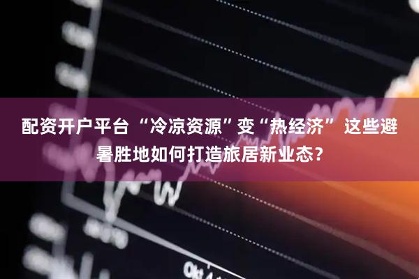 配资开户平台 “冷凉资源”变“热经济” 这些避暑胜地如何打造旅居新业态？