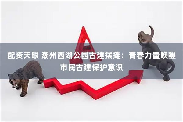 配资天眼 潮州西湖公园古建摆摊：青春力量唤醒市民古建保护意识