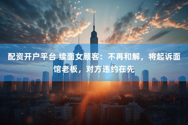 配资开户平台 续面女顾客：不再和解，将起诉面馆老板，对方违约在先