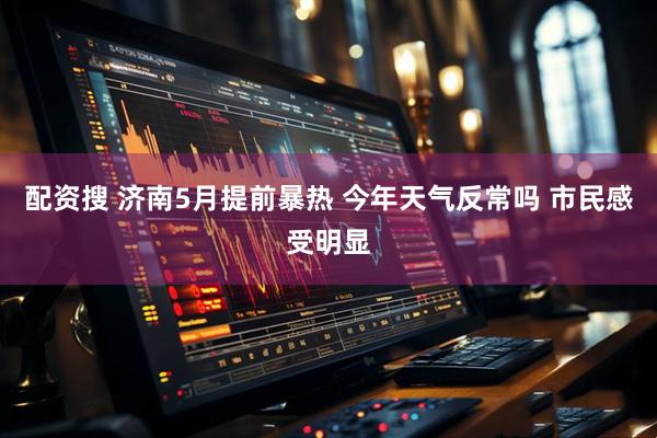 配资搜 济南5月提前暴热 今年天气反常吗 市民感受明显