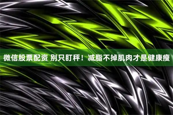 微信股票配资 别只盯秤！减脂不掉肌肉才是健康瘦