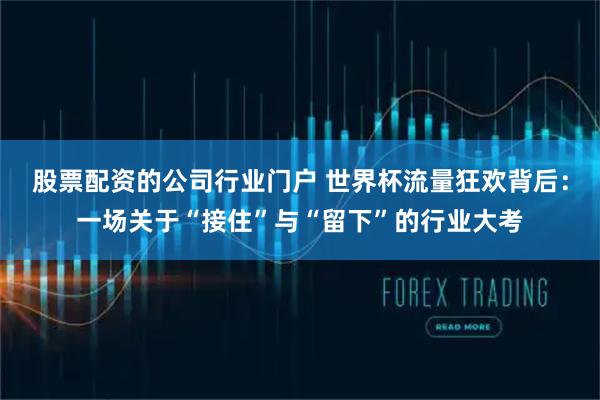 股票配资的公司行业门户 世界杯流量狂欢背后：一场关于“接住”与“留下”的行业大考