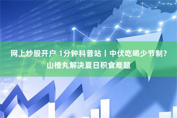 网上炒股开户 1分钟科普站丨中伏吃喝少节制？山楂丸解决夏日积食难题