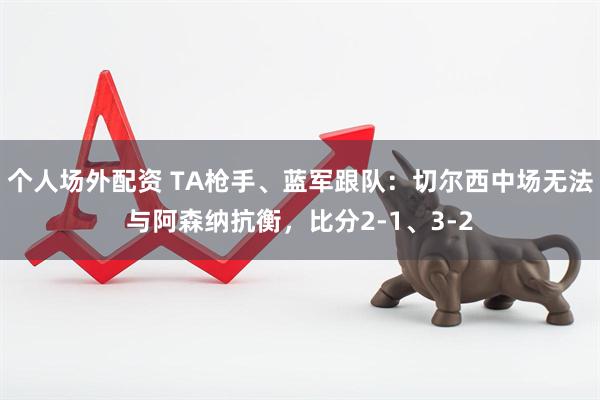 个人场外配资 TA枪手、蓝军跟队：切尔西中场无法与阿森纳抗衡，比分2-1、3-2